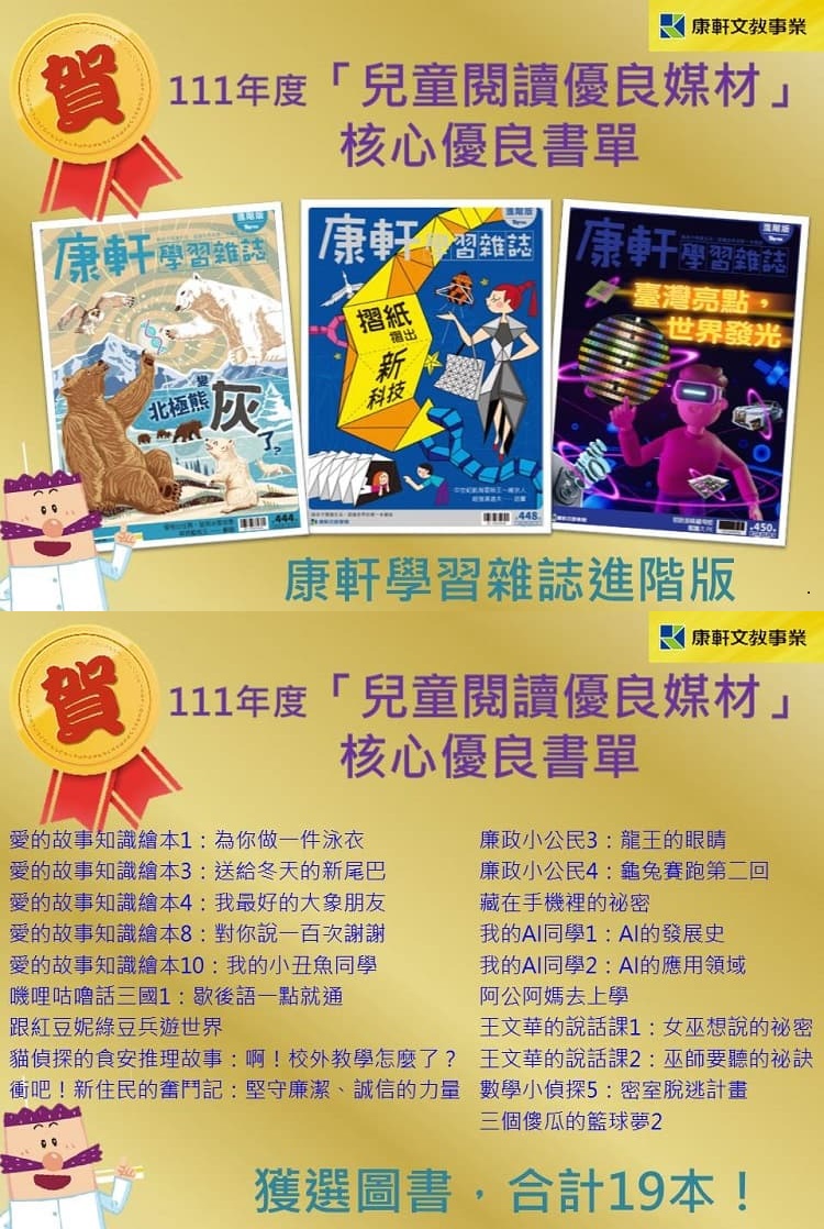 康軒出版必屬佳作，賀康軒圖書獲選下列優良書單：
<br /> 111年度「兒童閱讀優良媒材」核心推薦書單-中文圖書類低年級<br /> 廉政小公民3：龍王的眼睛 鄭雯娟、李怡萱<br /> 廉政小公民4：龜兔賽跑第二回 鄭雯娟<br /><br /> 111年度「兒童閱讀優良媒材」核心推薦書單-中文圖書類高年級<br /> 藏在手機裡的祕密 李光福<br /> 我的AI同學1：AI的發展史 陳靜芬<br /> 我的AI同學2：AI的應用領域 陳靜芬<br /> 阿公阿媽去上學 李光福<br /><br /> 111年度「兒童閱讀優良媒材」核心優良書單-中文圖書類低年級<br /> 王文華的說話課1：女巫想說的祕密 王文華<br /> 王文華的說話課2：巫師要聽的祕訣 王文華<br /><br /> 111年度「兒童閱讀優良媒材」核心優良書單-中文圖書類中年級<br /> 愛的故事知識繪本1：為你做一件泳衣 潘美慧<br /> 愛的故事知識繪本3：送給冬天的新尾巴 潘美慧<br /> 愛的故事知識繪本4：我最好的大象朋友 潘美慧<br /> 愛的故事知識繪本8：對你說一百次謝謝 潘美慧<br /> 愛的故事知識繪本10：我的小丑魚同學 潘美慧<br /> 嘰哩咕嚕話三國1：歇後語一點就通 賴惠鳳<br /> 跟紅豆妮綠豆兵遊世界 康軒編輯部<br /> 貓偵探的食安推理故事：啊！校外教學怎麼了？ 方秋雅<br /> 衝吧！新住民的奮鬥記：堅守廉潔、誠信的力量 胡儀芬<br /><br /> 111年度「兒童閱讀優良媒材」核心優良書單-中文圖書類高年級<br /> 數學小偵探5：密室脫逃計畫 楊嘉慧<br /> 三個傻瓜的籃球夢2 蕭逸清